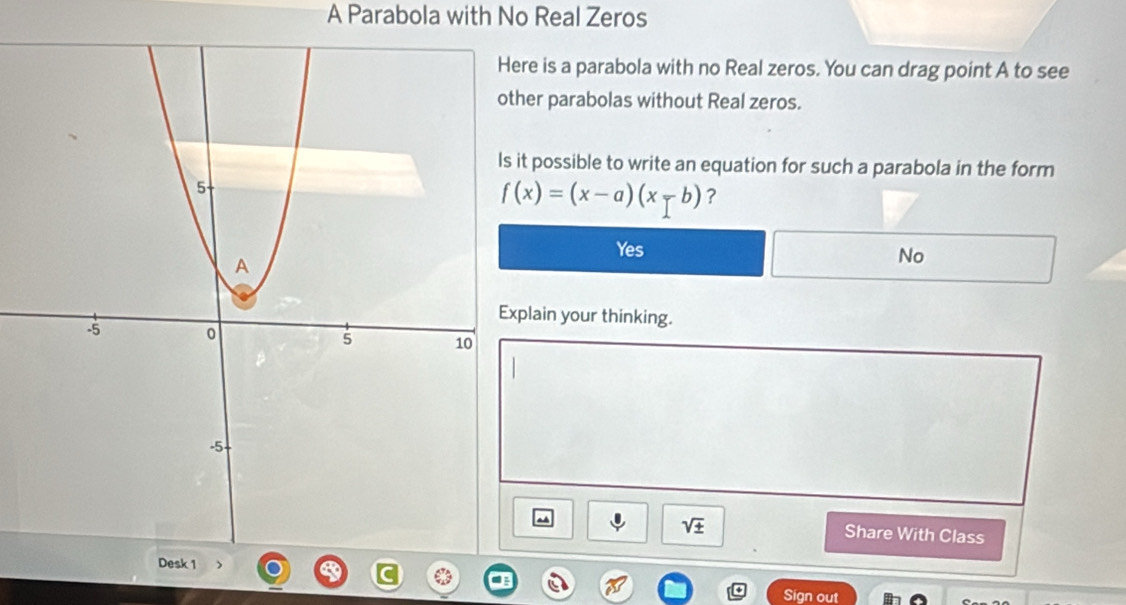 A Parabola with No Real Zeros
e is a parabola with no Real zeros. You can drag point A to see
er parabolas without Real zeros.
possible to write an equation for such a parabola in the form
f(x)=(x-a)(x-b) ?
Yes
No
lain your thinking.
sqrt(± ) Share With Class

Sign out