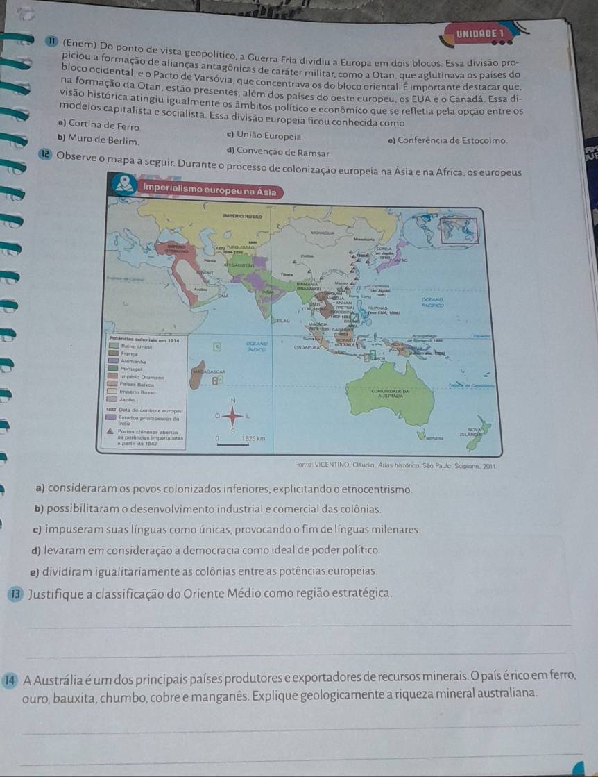 UNIDADE 1
I (Enem) Do ponto de vista geopolítico, a Guerra Fria dividiu a Europa em dois blocos. Essa divisão pro-
piciou a formação de alianças antagônicas de caráter militar, como a Otan, que aglutinava os países do
bloco ocidental, e o Pacto de Varsóvia, que concentrava os do bloco oriental. É importante destacar que,
na formação da Otan, estão presentes, além dos países do oeste europeu, os EUA e o Canadá. Essa di-
visão histórica atingiu igualmente os âmbitos político e econômico que se refletia pela opção entre os
modelos capitalista e socialista. Essa divisão europeia ficou conhecida como
a) Cortina de Ferro e) União Europeia.
e) Conferência de Estocolmo
Muro de Berlim. d) Convenção de Ramsar
Observe o mapa a seguir. Durante o processo de colonização europeia na Ásia e na África, os europeus
a) consideraram os povos colonizados inferiores, explicitando o etnocentrismo.
b) possibilitaram o desenvolvimento industrial e comercial das colônias.
c) impuseram suas línguas como únicas, provocando o fim de línguas milenares.
) levaram em consideração a democracia como ideal de poder político.
e) dividiram igualitariamente as colônias entre as potências europeias.
13 Justifique a classificação do Oriente Médio como região estratégica.
_
_
14 A Austrália é um dos principais países produtores e exportadores de recursos minerais. O país é rico em ferro,
ouro, bauxita, chumbo, cobre e manganês. Explique geologicamente a riqueza mineral australiana.
_
_