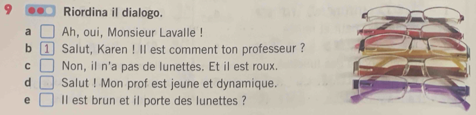 Riordina il dialogo. 
a □ Ah, oui, Monsieur Lavalle ! 
b 1 Salut, Karen ! Il est comment ton professeur ? 
C □ Non, il n'a pas de lunettes. Et il est roux. 
d □ Salut ! Mon prof est jeune et dynamique. 
e □ ll est brun et il porte des lunettes ?