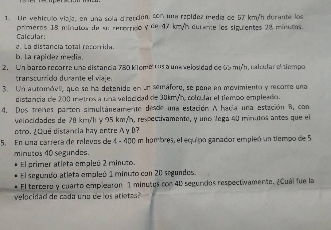 Taner recuperación hísica 
1. Un vehículo viaja, en una sola dirección, con una rapidez media de 67 km/h durante los 
primeros 18 minutos de su recorrido y de 47 km/h durante los siguientes 28 minutos. 
Calcular: 
a. La distancia total recorrida. 
b. La rapidez media. 
2. Un barco recorre una distancia 780 kilometros a una velosidad de 65 mi/h, calcular el tiempo 
transcurrido durante el viaje. 
3. Un automóvil, que se ha detenido en un semáforo, se pone en movimiento y recorre una 
distancia de 200 metros a una velocidad de 30km/h, colcular el tiempo empleado. 
4. Dos trenes parten simultáneamente desde una estación A hacia una estación B, con 
velocidades de 78 km/h y 95 km/h, respectivamente, y uno llega 40 minutos antes que el 
otro. ¿Qué distancia hay entre A y B? 
5. En una carrera de relevos de 4 - 400 m hombres, el equipo ganador empleó un tiempo de 5
minutos 40 segundos. 
El primer atleta empleó 2 minuto. 
El segundo atleta empleó 1 minuto con 20 segundos. 
El tercero y cuarto emplearon 1 minutos con 40 segundos respectivamente. ¿Cuál fue la 
velocidad de cada uno de los atletas?