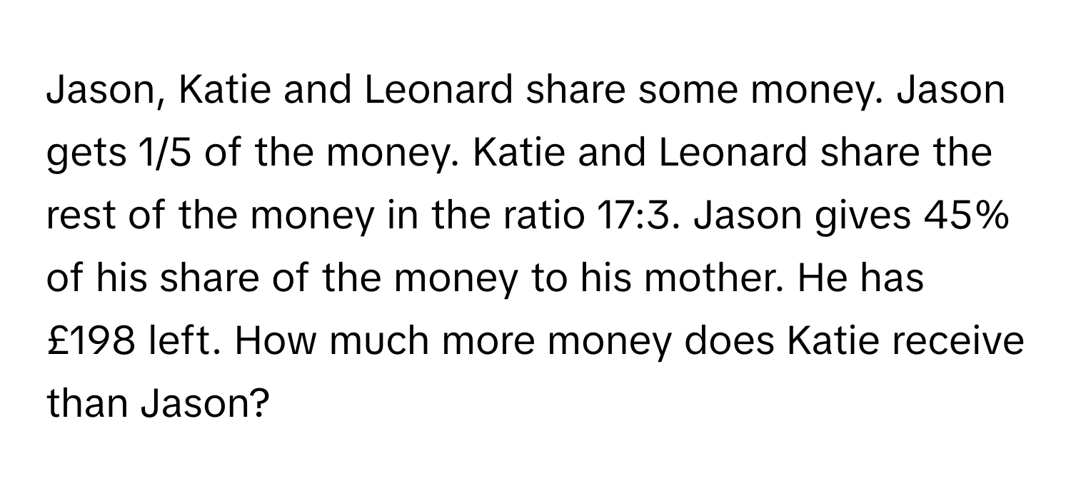 Jason, Katie and Leonard share some money. Jason gets 1/5 of the money. Katie and Leonard share the rest of the money in the ratio 17:3. Jason gives 45% of his share of the money to his mother. He has £198 left. How much more money does Katie receive than Jason?