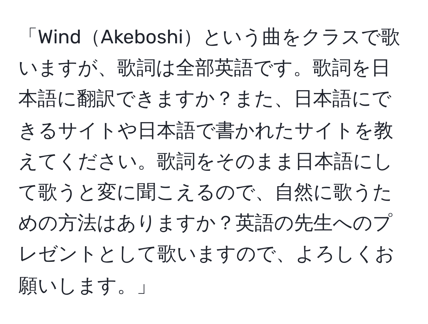 「WindAkeboshiという曲をクラスで歌いますが、歌詞は全部英語です。歌詞を日本語に翻訳できますか？また、日本語にできるサイトや日本語で書かれたサイトを教えてください。歌詞をそのまま日本語にして歌うと変に聞こえるので、自然に歌うための方法はありますか？英語の先生へのプレゼントとして歌いますので、よろしくお願いします。」