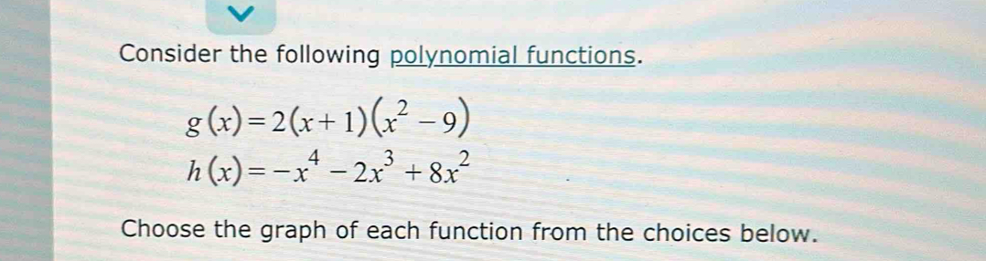 Consider the following polynomial functions.
g(x)=2(x+1)(x^2-9)
h(x)=-x^4-2x^3+8x^2
Choose the graph of each function from the choices below.