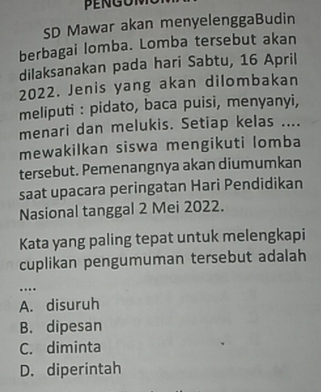 SD Mawar akan menyelenggaBudin
berbagai lomba. Lomba tersebut akan
dilaksanakan pada hari Sabtu, 16 April
2022. Jenis yang akan dilombakan
meliputi : pidato, baca puisi, menyanyi,
menari dan melukis. Setiap kelas ....
mewakilkan siswa mengikuti lomba
tersebut. Pemenangnya akan diumumkan
saat upacara peringatan Hari Pendidikan
Nasional tanggal 2 Mei 2022.
Kata yang paling tepat untuk melengkapi
cuplikan pengumuman tersebut adalah
…
A. disuruh
B. dipesan
C. diminta
D. diperintah