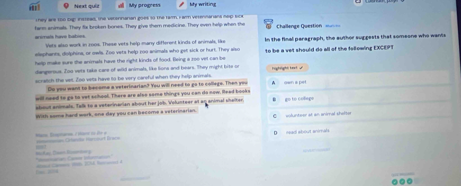 Next quiz My progress My writing
They are too big! instead, the veterinarian goes to the farm. Farm veterinarians neip sick
farm animals. They fix broken bones. They give them medicine. They even help when the Challenge Questio w 
animals have babies.
Vets also work in zoos. These vets help many different kinds of animals, like In the final paragraph, the author suggests that someone who wants
elephants, dolphins, or owls. Zoo vets help zoo animals who get sick or hurt. They also to be a vet should do all of the following EXCEPT
help make sure the animals have the right kinds of food. Being a zoo vet can be
dangerous. Zoo vets take care of wild animals, like lions and bears. They might bite or
scratch the vet. Zoo vets have to be very careful when they help animals. highlight text /
Do you want to become a veterinarian? You will need to go to college. Then you A own a pet
will need to go to vet school. There are also some things you can do now. Read books
about animals. Talk to a veterinarian about her job. Volunteer at an animal shelter. B go to college
With some hard work, one day you can become a veterinarian.
Cvolunteer at an animal shelter
Mame, Steptara, / Vane ns Be o
Remenesian Crianda Harcourt Brack D read about animals
m7
McKay, Claes Somratoer g
'Ienermation Cormer Inforrzation.' ADVET ISEMEN
Absul Carmes Weh, 2014, Reerovied 4
fmc. 2004