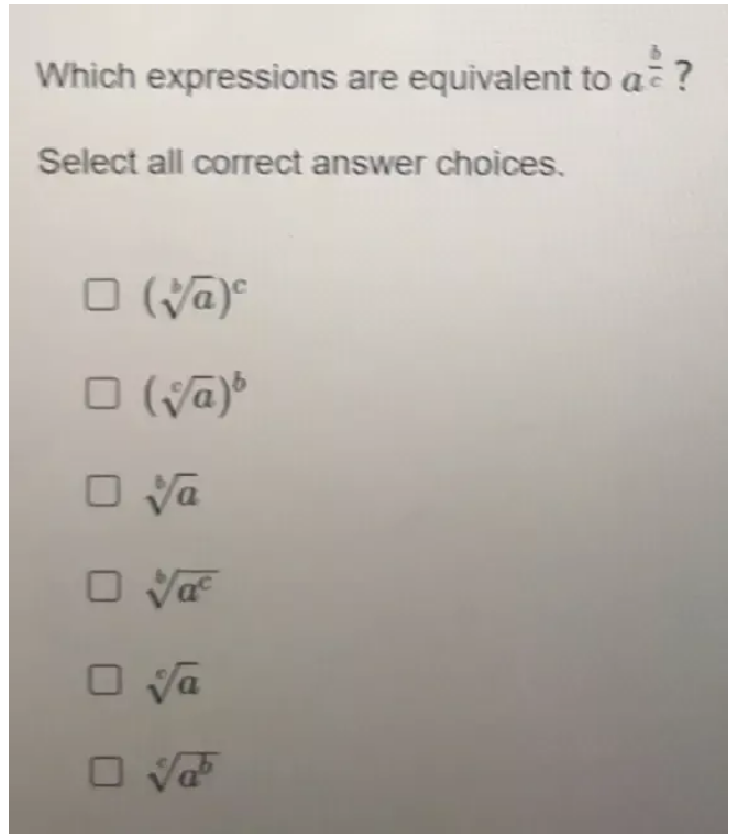 Which expressions are equivalent to a^(frac b)c ?
Select all correct answer choices.
(sqrt[b](a))^c
(sqrt[c](a))^b
sqrt[6](a)
sqrt[b](a^c)
sqrt[e](a)
sqrt[c](a^b)