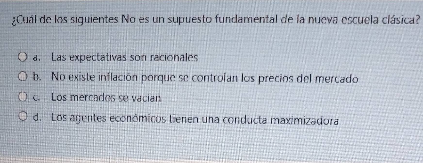 ¿Cuál de los siguientes No es un supuesto fundamental de la nueva escuela clásica?
a. Las expectativas son racionales
b. No existe inflación porque se controlan los precios del mercado
c. Los mercados se vacían
d. Los agentes económicos tienen una conducta maximizadora