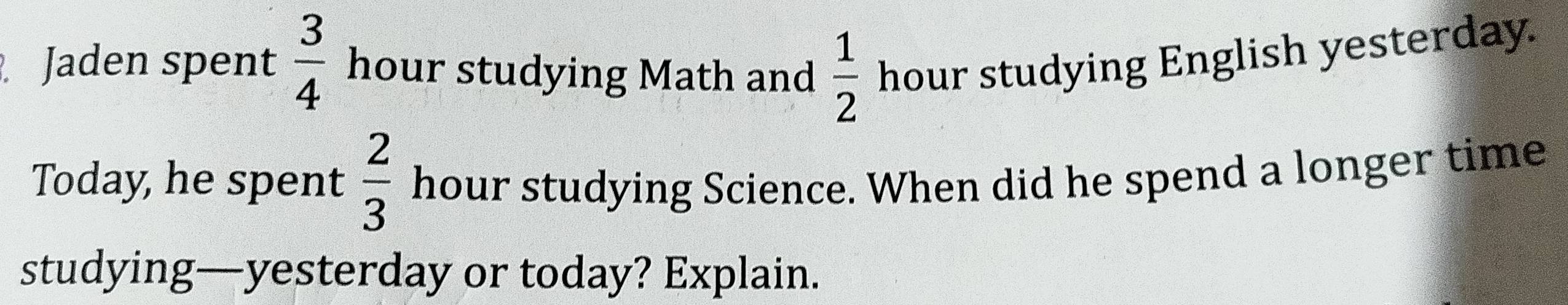 Jaden spent  3/4  hour studying Math and  1/2  hour studying English yesterday. 
Today, he spent  2/3  hour studying Science. When did he spend a longer time 
studying—yesterday or today? Explain.