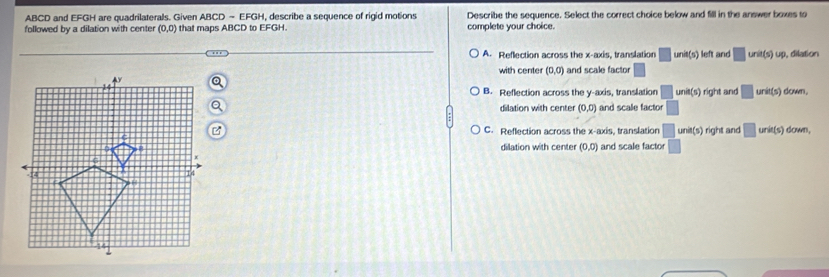 ABCD and EFGH are quadrilaterals. Given ABCD - EFGH, describe a sequence of rigid motions Describe the sequence. Select the correct choice below and fill in the answer boxes to
followed by a dilation with center (0,0) that maps ABCD to EFGH. complete your choice.
A. Reflection across the x-axis, translation □ unit(s) left and □ un t(s) up, dilation
with center (0,0) and scale facto □
B. Reflection across the y-axis, translation □ unit(s) fight and □ un fs ) down.
dilation with center (0,0) and scale factor □
C. Reflection across the x-axis, translation □ unit(s)right t and □ uni (s) down,
dilation with center (0,0) and scale factor □