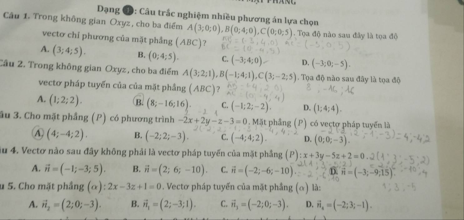 Dạng Đ: Câu trắc nghiệm nhiều phương án lựa chọn
Câu 1. Trong không gian Oxyz, cho ba điểm A(3;0;0),B(0;4;0),C(0;0;5).  Tọa độ nào sau đây là tọa độ
vectơ chỉ phương của mặt phầng ( ABC ？
A. (3;4;5).
B. (0;4;5).
C. (-3;4;0)
D. (-3;0;-5).
Câu 2. Trong không gian Oxyz , cho ba điểm A(3;2;1),B(-1;4;1),C(3;-2;5). Tọa độ nào sau đây là tọa độ
vectơ pháp tuyến của của mặt phẳng (ABC)?
A. (1;2;2).
B. (8;-16;16). C. (-1;2;-2). D. (1;4;4).
ầu 3. Cho mặt phẳng (P) có phương trình -2x+2y-z-3=0. Mặt phầng (P) có vectợ pháp tuyến là
④ (4;-4;2).
B. (-2;2;-3). C. (-4;4;2). (0;0;-3).
D.
du 4. Vectơ nào sau đây không phải là vectơ pháp tuyến của mặt phẳng (P) x+3y-5z+2=0
A. vector n=(-1;-3;5). B. vector n=(2;6;-10). C. vector n=(-2;-6;-10) D. vector n=(-3;-9;15).
u 5. Cho mặt phầng (α): 2x-3z+1=0. Vectơ pháp tuyến của mặt phầng (alpha ) là:
A. vector n_2=(2;0;-3). B. vector n_1=(2;-3;1). C. vector n_3=(-2;0;-3). D. vector n_4=(-2;3;-1).