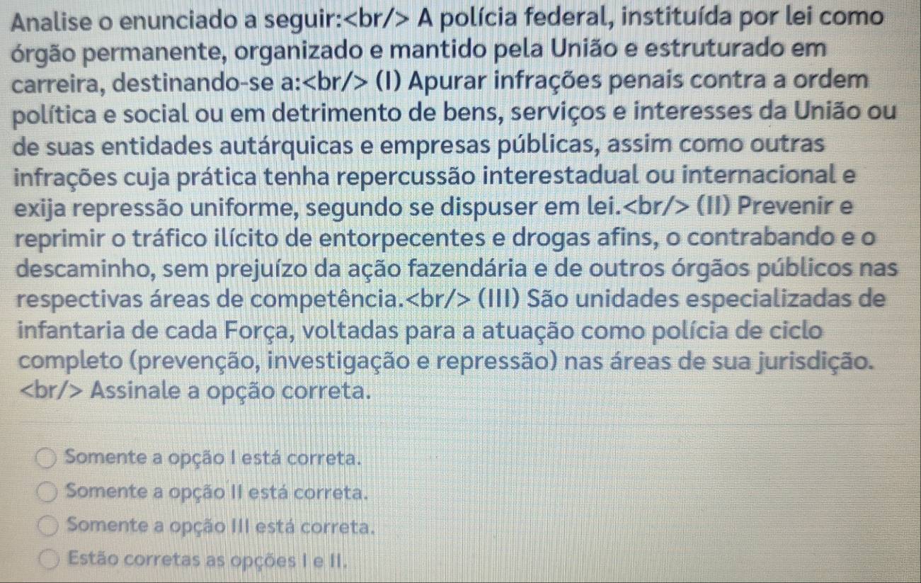 Analise o enunciado a seguir: A polícia federal, instituída por lei como
prgão permanente, organizado e mantido pela União e estruturado em
carreira, destinando-se a: (l) Apurar infrações penais contra a ordem
política e social ou em detrimento de bens, serviços e interesses da União ou
de suas entidades autárquicas e empresas públicas, assim como outras
infrações cuja prática tenha repercussão interestadual ou internacional e
exija repressão uniforme, segundo se dispuser em lei. (II) Prevenir e
reprimir o tráfico ilícito de entorpecentes e drogas afins, o contrabando e o
descaminho, sem prejuízo da ação fazendária e de outros órgãos públicos nas
respectivas áreas de competência. (III) São unidades especializadas de
infantaria de cada Força, voltadas para a atuação como polícia de ciclo
completo (prevenção, investigação e repressão) nas áreas de sua jurisdição.
Assinale a opção correta.
Somente a opção I está correta.
Somente a opção II está correta.
Somente a opção III está correta.
Estão corretas as opções I e II.