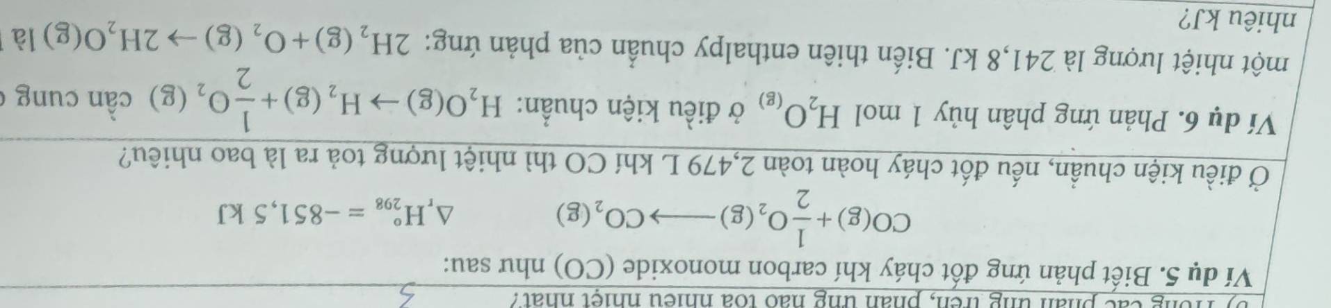 by fong các phân ung trên, phân ung hao toa nhiệu nhiệt nhat? 
Ví dụ 5. Biết phản ứng đốt cháy khí carbon monoxide (CO) như sau:
CO(g)+ 1/2 O_2(g)to CO_2(g)
△ _rH_(298)°=-851,5kJ
Ở điều kiện chuẩn, nếu đốt cháy hoàn toàn 2,479 L khí CO thì nhiệt lượng toả ra là bao nhiêu? 
Ví dụ 6. Phản ứng phân hủy 1 mol H_2O_(g) ở điều kiện chuẩn: H_2O(g)to H_2(g)+ 1/2 O_2(g) cần cung 
một nhiệt lượng là 241, 8 kJ. Biến thiên enthalpy chuẩn của phản ứng: 2H_2(g)+O_2(g)to 2H_2O(g) là 
nhiêu kJ?