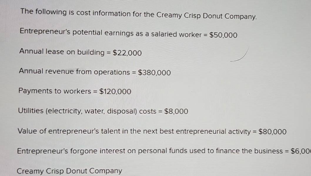 The following is cost information for the Creamy Crisp Donut Company. 
Entrepreneur's potential earnings as a salaried worker =$50,000
Annual lease on building =$22,000
Annual revenue from operations =$380,000
Payments to workers =$120,000
Utilities (electricity, water, disposal) costs =$8,000
Value of entrepreneur's talent in the next best entrepreneurial activit y=$80,000
Entrepreneur's forgone interest on personal funds used to finance the business =$6,00
Creamy Crisp Donut Company