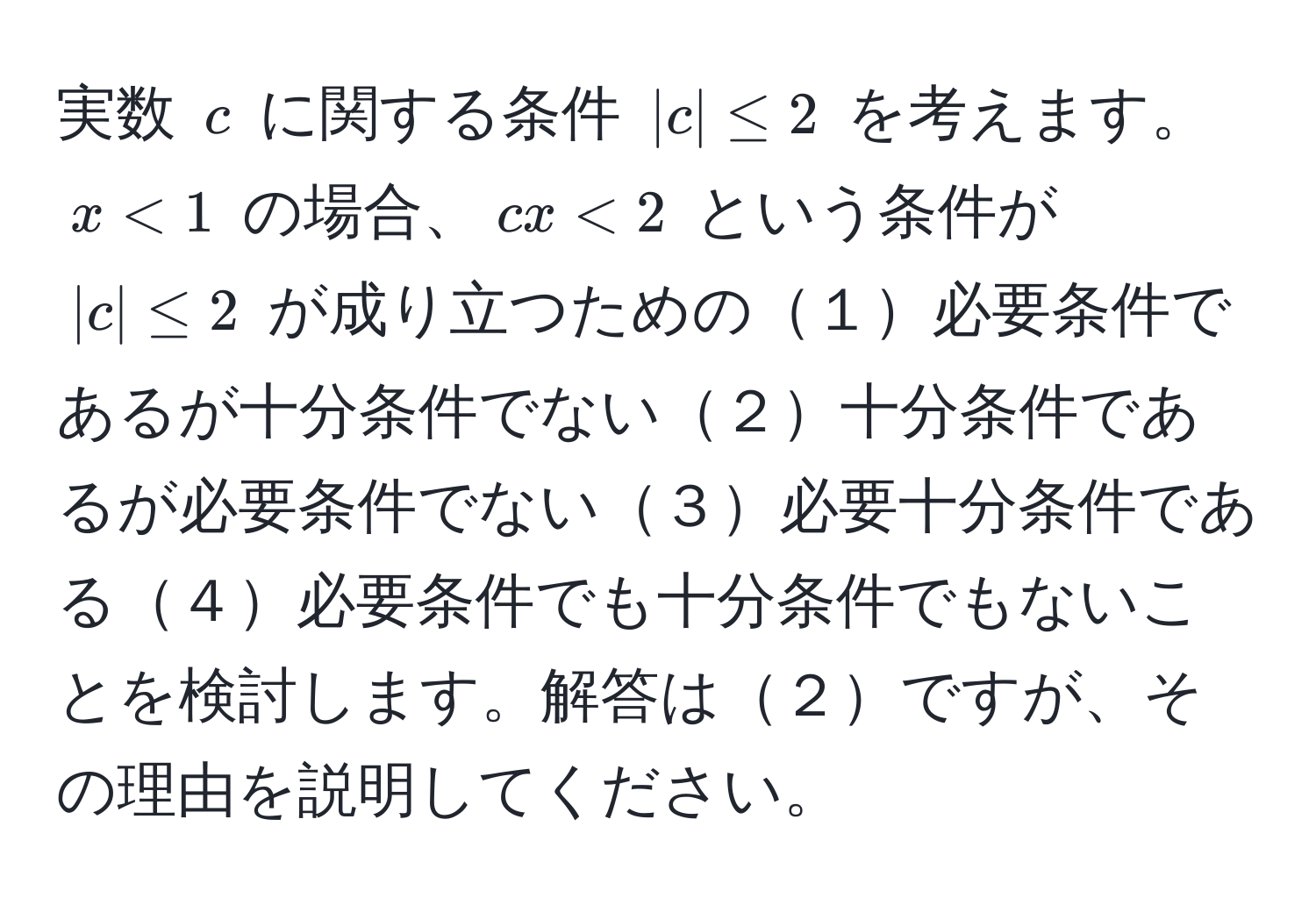 実数 $c$ に関する条件 $|c| ≤ 2$ を考えます。$x < 1$ の場合、$cx < 2$ という条件が $|c| ≤ 2$ が成り立つための１必要条件であるが十分条件でない２十分条件であるが必要条件でない３必要十分条件である４必要条件でも十分条件でもないことを検討します。解答は２ですが、その理由を説明してください。