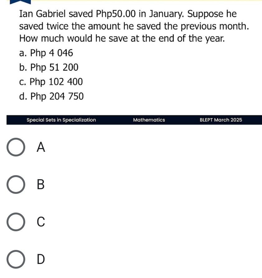 Ian Gabriel saved Php50.00 in January. Suppose he
saved twice the amount he saved the previous month.
How much would he save at the end of the year.
a. Php 4 046
b. Php 51 200
c. Php 102 400
d. Php 204 750
Special Sets in Specialization Mathematics BLEPT March 2025
A
B
C
D