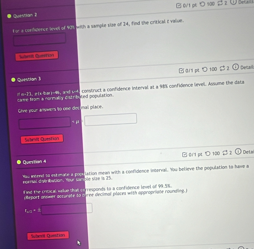 つ 100 B2 Details 
For a confidence level of 90% with a sample size of 24, find the critical t value. 
Submit Question 
0/1 pt 。 100 _ B2 i Detaíl 
Question 3 
If n=23.x(x-bar)-46 , and S=4. construct a confidence interval at a 98% confidence level. Assume the data 
came from a normally distributed population. 
Give your answers to one decimal place.
□
Submit Question 
□ 0/1 pt 
Question 4 C 100 □ Deta 
You intend to estimate a population mean with a confidence interval. You believe the population to have a 
normal distribution. Your sample size is 25. 
Find the critical value that corresponds to a confidence level of 99.5%. 
(Report answer accurate to three decimal places with appropriate rounding.)
t_1/2-± □
Submit Question