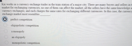 Kai works as a currency exchange trader in the train station of a major city. There are many buyers and sellers in t
market for exchanging currencies; no one of them can affect the market; all the sellers have the same knowledge a
currency exchanges; and each charges the same rates for exchanging different currencies. In this case, the currenc
_
exchange market most resembles
o perfect competition
oligopolistic competition
a monopoly
an oligopoly
monopolistic competition