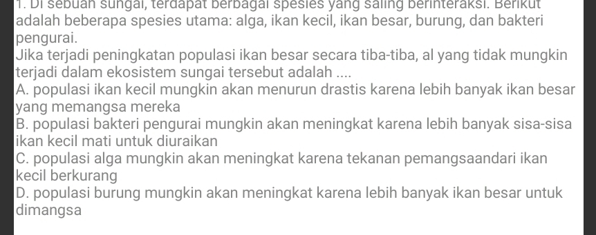 Di sebuan sungal, terdapät berbagal spesies yang saling berinteraksi. Berikut
adalah beberapa spesies utama: alga, ikan kecil, ikan besar, burung, dan bakteri
pengurai.
Jika terjadi peningkatan populasi ikan besar secara tiba-tiba, al yang tidak mungkin
terjadi dalam ekosistem sungai tersebut adalah ....
A. populasi ikan kecil mungkin akan menurun drastis karena lebih banyak ikan besar
yang memangsa mereka
B. populasi bakteri pengurai mungkin akan meningkat karena lebih banyak sisa-sisa
ikan kecil mati untuk diuraikan
C. populasi alga mungkin akan meningkat karena tekanan pemangsaandari ikan
kecil berkurang
D. populasi burung mungkin akan meningkat karena lebih banyak ikan besar untuk
dimangsa