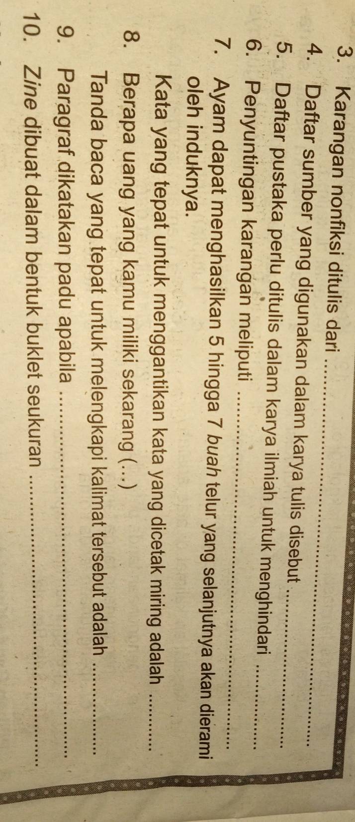 Karangan nonfiksi ditulis dari 
_ 
4. Daftar sumber yang digunakan dalam karya tulis disebut 
5. Daftar pustaka perlu ditulis dalam karya ilmiah untuk menghindari_ 
6. Penyuntingan karangan meliputi_ 
7. Ayam dapat menghasilkan 5 hingga 7 buah telur yang selanjutnya akan dierami 
oleh induknya. 
Kata yang tepat untuk menggantikan kata yang dicetak miring adalah_ 
8. Berapa uang yang kamu miliki sekarang (..) 
Tanda baca yang tepat untuk melengkapi kalimat tersebut adalah_ 
9. Paragraf dikatakan padu apabila_ 
10. Zine dibuat dalam bentuk buklet seukuran_