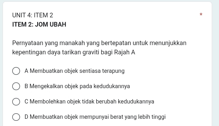 ITEM 2
ITEM 2: JOM UBAH
Pernyataan yang manakah yang bertepatan untuk menunjukkan
kepentingan daya tarikan graviti bagi Rajah A
A Membuatkan objek sentiasa terapung
B Mengekalkan objek pada kedudukannya
C Membolehkan objek tidak berubah kedudukannya
D Membuatkan objek mempunyai berat yang lebih tinggi