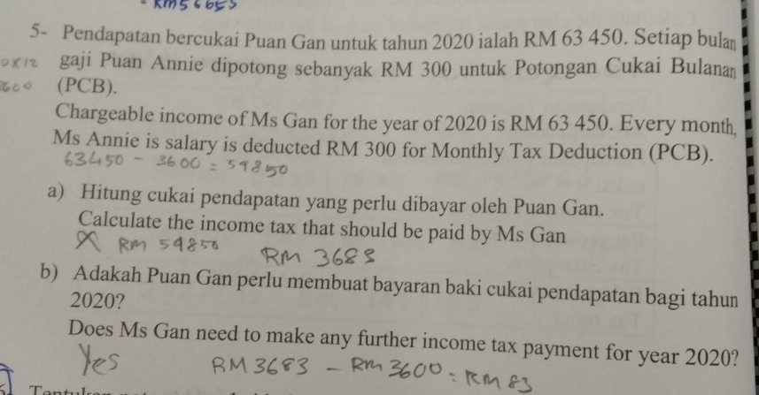 5- Pendapatan bercukai Puan Gan untuk tahun 2020 ialah RM 63 450. Setiap bulan 
gaji Puan Annie dipotong sebanyak RM 300 untuk Potongan Cukai Bulana 
(PCB). 
Chargeable income of Ms Gan for the year of 2020 is RM 63 450. Every month, 
Ms Annie is salary is deducted RM 300 for Monthly Tax Deduction (PCB). 
a) Hitung cukai pendapatan yang perlu dibayar oleh Puan Gan. 
Calculate the income tax that should be paid by Ms Gan 
b) Adakah Puan Gan perlu membuat bayaran baki cukai pendapatan bagi tahun 
2020? 
Does Ms Gan need to make any further income tax payment for year 2020?