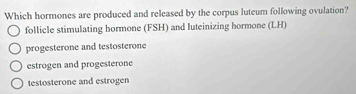 Which hormones are produced and released by the corpus luteum following ovulation?
follicle stimulating hormone (FSH) and luteinizing hormone (LH)
progesterone and testosterone
estrogen and progesterone
testosterone and estrogen