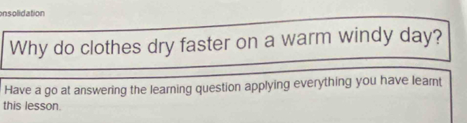 onsolidation 
Why do clothes dry faster on a warm windy day? 
Have a go at answering the learning question applying everything you have learnt 
this lesson.