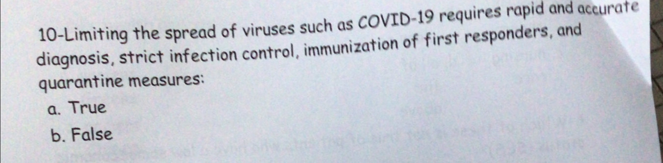 10-Limiting the spread of viruses such as COVID-19 requires rapid and accurate
diagnosis, strict infection control, immunization of first responders, and
quarantine measures:
a. True
b. False