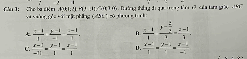 7 -2 4 1 2 4
Câu 3: Cho ba điểm A(0;1;2), B(3;1;1), C(0;3;0). Đường thẳng đi qua trọng tâm G của tam giác ABC
và vuông góc với mặt phẳng (.ABC) có phương trình:
A.  (x-1)/1 = (y-1)/-1 = (z-1)/1 .
B.  (x-1)/1 =frac y- 5/3 3= (z-1)/3 .
C.  (x-1)/-11 = (y-1)/1 = (z-1)/1 .  (x-1)/1 = (y-1)/1 = (z-1)/-1 . 
D.
D