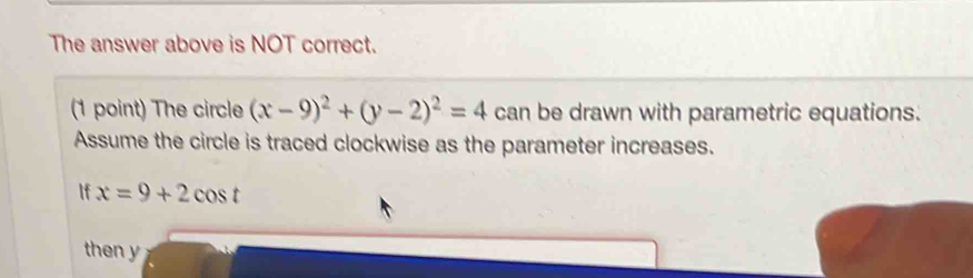 The answer above is NOT correct. 
(1 point) The circle (x-9)^2+(y-2)^2=4 can be drawn with parametric equations. 
Assume the circle is traced clockwise as the parameter increases. 
If x=9+2cos t
then y