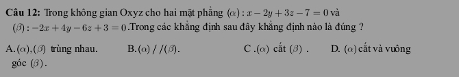 Trong không gian Oxyz cho hai mặt phẳng (α) : x-2y+3z-7=0 và
(beta ):-2x+4y-6z+3=0 Trong các khẳng định sau đây khẳng định nào là đúng ?
A. (α),(β) trùng nhau. B. (alpha )//(beta ). C . (alpha ) cǎ t(beta ) D. (α) cắt và vuông
góc (3).