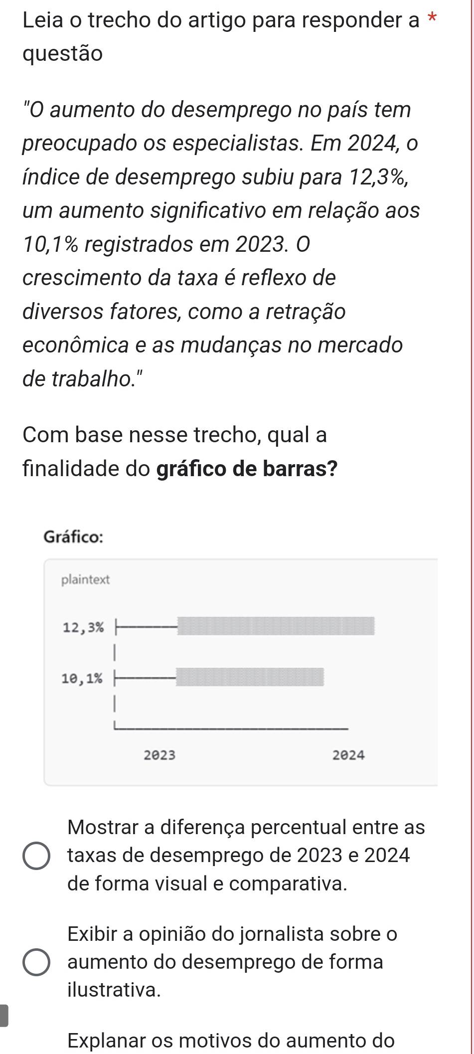 Leia o trecho do artigo para responder a * 
questão 
"O aumento do desemprego no país tem 
preocupado os especialistas. Em 2024, o 
índice de desemprego subiu para 12,3%, 
um aumento significativo em relação aos
10,1% registrados em 2023. O 
crescimento da taxa é reflexo de 
diversos fatores, como a retração 
econômica e as mudanças no mercado 
de trabalho." 
Com base nesse trecho, qual a 
finalidade do gráfico de barras? 
Mostrar a diferença percentual entre as 
taxas de desemprego de 2023 e 2024 
de forma visual e comparativa. 
Exibir a opinião do jornalista sobre o 
aumento do desemprego de forma 
ilustrativa. 
Explanar os motivos do aumento do