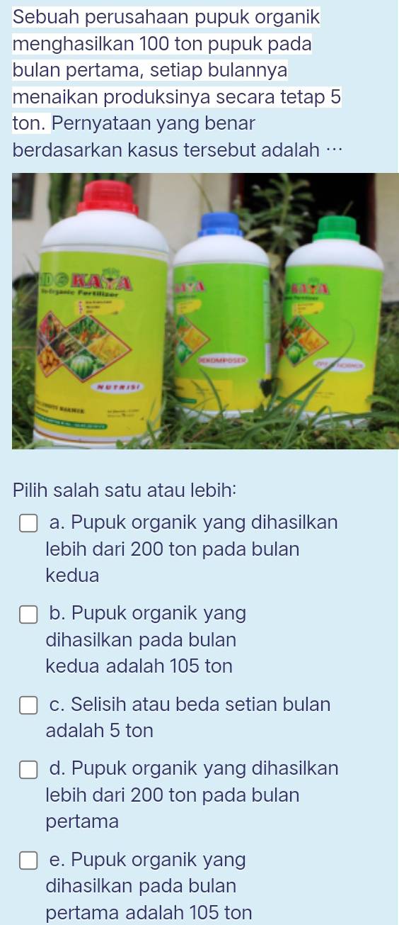 Sebuah perusahaan pupuk organik
menghasilkan 100 ton pupuk pada
bulan pertama, setiap bulannya
menaikan produksinya secara tetap 5
ton. Pernyataan yang benar
berdasarkan kasus tersebut adalah …
Pilih salah satu atau lebih:
a. Pupuk organik yang dihasilkan
lebih dari 200 ton pada bulan
kedua
b. Pupuk organik yang
dihasilkan pada bulan
kedua adalah 105 ton
c. Selisih atau beda setian bulan
adalah 5 ton
d. Pupuk organik yang dihasilkan
lebih dari 200 ton pada bulan
pertama
e. Pupuk organik yang
dihasilkan pada bulan
pertama adalah 105 ton