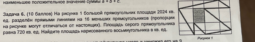 наименьшее положительное значение суммы a+b+c. 
Задача 6. (10 баллов) На рисунке 1 большой прямоугольник плошади 2024 кв 
ед. разделён прямыми линиями на 16 меньших прямоугольников (πроπорции 
на рисунке могут отличаться от настояцих). Πлошадь серого πрямоугольника 
равна 720 кв. ед. Найдите плошадь нарисованного восьмиугольника в кв. ед.