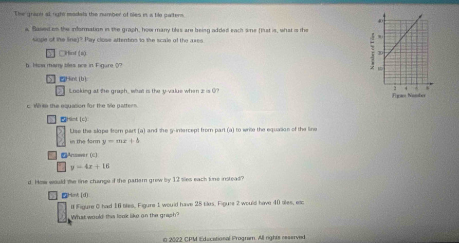 The graph at right models the number of tiles in a tile pattern.
a, Based on the information in the graph, how many tiles are being added each time (that is, what is the
slope of the line)? Pay close attention to the scale of the axes
e Hint (a) ;
b How many biles are in Figure (? 
S Hint (b):
>1 Looking at the graph_ what is the y -value when x is ()?
Figure Namber
c. Write the equation for the tile pattern.
Hint (c):
Use the slope from part (a) and the y-intercept from part (a) to write the equation of the line
in the form y=mx+b
₹Answer (c)
y=4x+16
d. How would the line change if the pattern grew by 12 tiles each time instead?
Hint (d)
If Figure 0 had 16 tiles, Figure 1 would have 28 tiles, Figure 2 would have 40 tiles, etc
What would this look like on the graph?
2022 CPM Educational Program. All rights reserved
