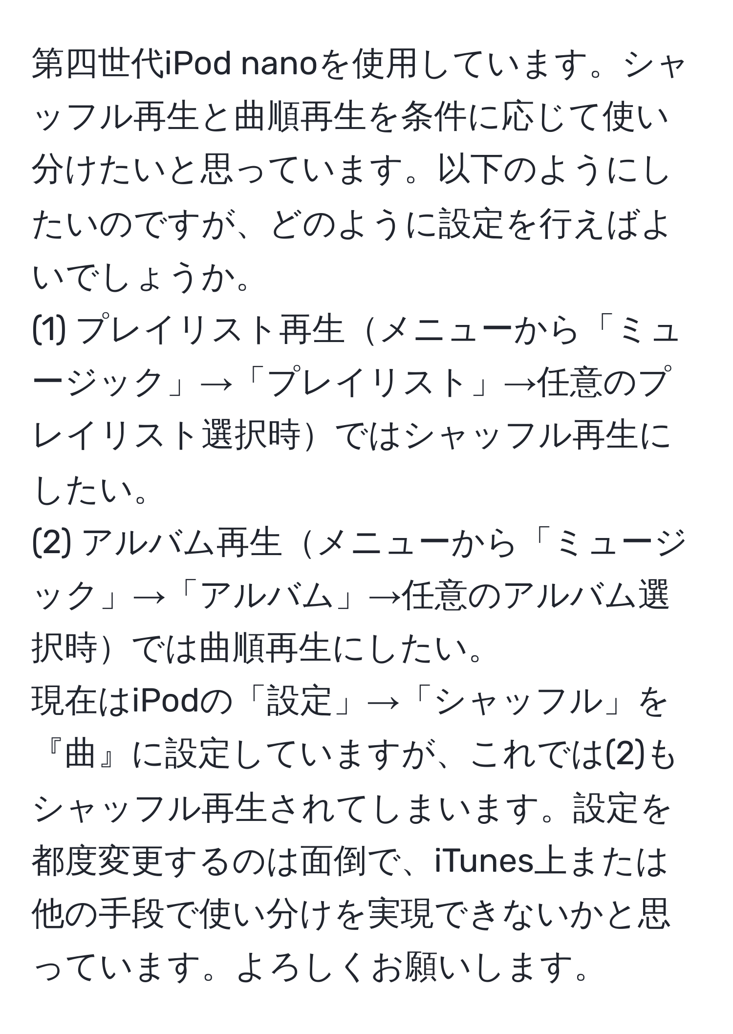 第四世代iPod nanoを使用しています。シャッフル再生と曲順再生を条件に応じて使い分けたいと思っています。以下のようにしたいのですが、どのように設定を行えばよいでしょうか。  
(1) プレイリスト再生メニューから「ミュージック」→「プレイリスト」→任意のプレイリスト選択時ではシャッフル再生にしたい。  
(2) アルバム再生メニューから「ミュージック」→「アルバム」→任意のアルバム選択時では曲順再生にしたい。  
現在はiPodの「設定」→「シャッフル」を『曲』に設定していますが、これでは(2)もシャッフル再生されてしまいます。設定を都度変更するのは面倒で、iTunes上または他の手段で使い分けを実現できないかと思っています。よろしくお願いします。