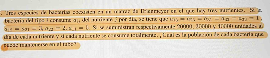 Tres especies de bacterias coexisten en un matraz de Erlenmeyer en el que hay tres nutrientes. Si la 
bacteria del tipo i consume a_ij del nutriente £ por dia, se tiene que a_13=a_23=a_31=a_32=a_33=1
a_12=a_21=3, a_22=2, a_11=5. Si se suministran respectivamente 20000, 30000 y 40000 unidades al 
día de cada nutriente y si cada nutriente se consume totalmente. ¿Cual es la población de cada bacteria que 
puede mantenerse en el tubo?