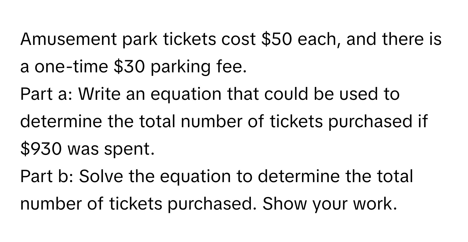 Amusement park tickets cost $50 each, and there is a one-time $30 parking fee. 
Part a: Write an equation that could be used to determine the total number of tickets purchased if $930 was spent. 
Part b: Solve the equation to determine the total number of tickets purchased. Show your work.