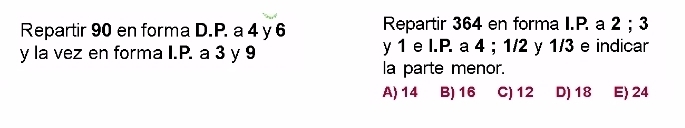 Repartir 90 en forma D.P. a 4 y 6 Repartir 364 en forma I.P. a 2; 3
y la vez en forma I.P. a 3 y 9 y 1 e I.P. a 4; 1/2 y 1/3 e indicar
la parte menor.
A) 14 B) 16 C) 12 D) 18 E 24