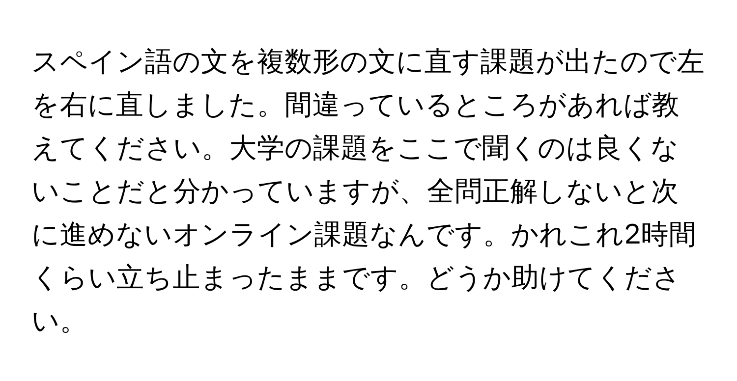 スペイン語の文を複数形の文に直す課題が出たので左を右に直しました。間違っているところがあれば教えてください。大学の課題をここで聞くのは良くないことだと分かっていますが、全問正解しないと次に進めないオンライン課題なんです。かれこれ2時間くらい立ち止まったままです。どうか助けてください。