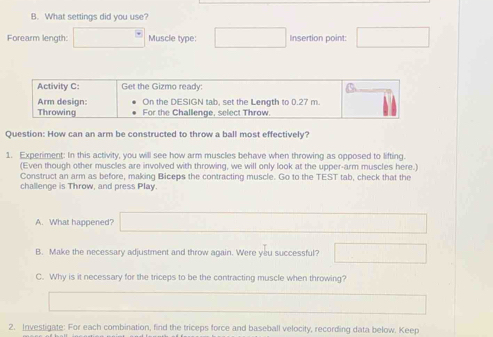 What settings did you use? 
Forearm length: Muscle type: Insertion point: 
Activity C: Get the Gizmo ready: 
Arm design: On the DESIGN tab, set the Length to 0.27 m. 
Throwing For the Challenge, select Throw. 
Question: How can an arm be constructed to throw a ball most effectively? 
1. Experiment: In this activity, you will see how arm muscles behave when throwing as opposed to lifting. 
(Even though other muscles are involved with throwing, we will only look at the upper-arm muscles here.) 
Construct an arm as before, making Biceps the contracting muscle. Go to the TEST tab, check that the 
challenge is Throw, and press Play 
A. What happened? 
B. Make the necessary adjustment and throw again. Were you successful? 
C. Why is it necessary for the triceps to be the contracting muscle when throwing? 
2. Investigate: For each combination, find the triceps force and baseball velocity, recording data below. Keep