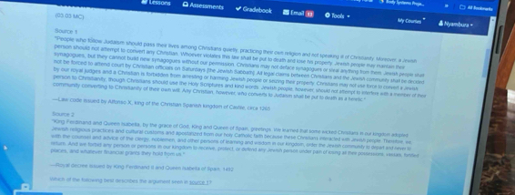  All Bookmarks
Lessons * Gradebook [ma] ④ @ Tools。
O Assessments & Nyambura -
(05 03 MC)
My Courtes"
Source 1
"People who follow Judaism should pass their lives among Chnstians quietly, practicing their own religion and not speaking itl of Christanty Morover, a Jews
person should not attempt to convert any Chrtstian. Whoever violates this law shall be put to death and lose his property Jewish people may maniain ther
synagogues, but they cannot buald new synagogues without our permission. Chrislians may not deface synagogues or sleal anything from them. Jewish perpe stur
not be forzed to aftend court by Christian officials on Saturdays (the Jewish Sabbatng. All legal claims between Chrslans and the Jewish communtly stail be diecded
by our royal judiges and a Chrisitian is forbidden from amresting or harming Jewish people or seizing their property. Christans may not use force to convert a Jewis
persion to Chrisianity, though Christians should use the Holy Scriptures and kind words. Jewish people, however, should not attempt to intertere with a member of ther
community converting to Chrsisanity of thee own will Any Christian, however, who convernts lo Judaium shall be put to death as a heretic."
—Law code iaued by Alfonso X, king of the Christian Spanish kingdom of Castile, circa 1266
r  .
*Krg Ferdinand and Queen Isabella, by the grace of God, King and Queen of Spain, greetings. We karned that some wicked Chirstars in our kingdon adpred
Jewish religious practices and cultural customs and apostarized from our holy Carholic fath because these Chrstians interacted with Jewish people. Thertorw, we
with the counsel and advice of the clergy, noblemen, and other persons of learning and wisdom in our kingoom, order the Jeersh communty io Orpart and neverto
retumn. And we torbid any person or persons in our kingdom to receive, protect, or defend any Jewish person under pain of losing all thee possessions, vassais, firtifed
places, and whatever financial grants they hold from us."
—Royal decree iusued by King Ferdnand II and Queen Isabela of Spain, 1492
Wheh of the fanowing best descabes the argument seen in soucce.1?