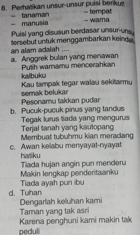 Perhatikan unsur-unsur puisi berikut! 
- tanaman — tempat 
- manusia — warna 
Puisi yang disusun berdasar unsur-unsu 
tersebut untuk menggambarkan keindal . 
an alam adalah .... 
a. Anggrek bulan yang menawan 
Putih warnamu mencerahkan 
kalbuku 
Kau tampak tegar walau sekitarmu 
semak belukar 
Pesonamu takkan pudar 
b. Pucuk-pucuk pinus yang tandus 
Tegak lurus tiada yang mengurus 
Terjal tanah yang kautopang 
Membuat tubuhmu kian meradang 
c. Awan kelabu menyayat-nyayat 
hatiku 
Tiada hujan angin pun menderu 
Makin lengkap penderitaanku 
Tiada ayah pun ibu 
d. Tuhan 
Dengarlah keluhan kami 
Taman yang tak asri 
Karena penghuni kami makin tak 
peduli