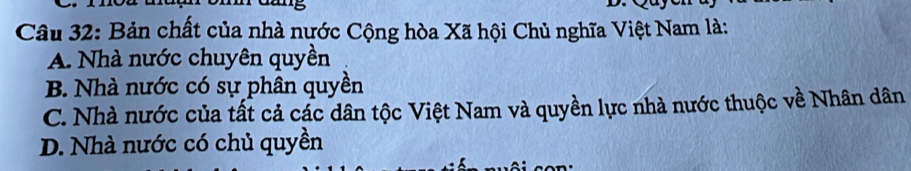 Bản chất của nhà nước Cộng hòa Xã hội Chủ nghĩa Việt Nam là:
A. Nhà nước chuyên quyền
B. Nhà nước có sự phân quyền
C. Nhà nước của tất cả các dân tộc Việt Nam và quyền lực nhà nước thuộc về Nhân dân
D. Nhà nước có chủ quyền