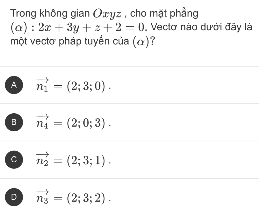 Trong không gian Oxyz , cho mặt phẳng
(alpha ):2x+3y+z+2=0. Vectơ nào dưới đây là
một vectơ pháp tuyến của (α)?
A vector n_1=(2;3;0).
B vector n_4=(2;0;3).
C vector n_2=(2;3;1).
D vector n_3=(2;3;2).