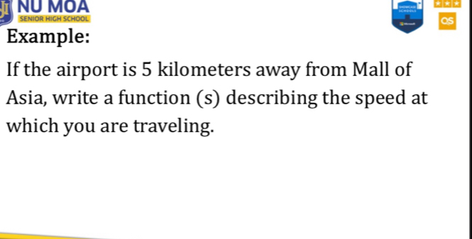 NU MOA * * * 
SENIOR HIGH SCHOOL 
as 
Example: 
If the airport is 5 kilometers away from Mall of 
Asia, write a function (s) describing the speed at 
which you are traveling.