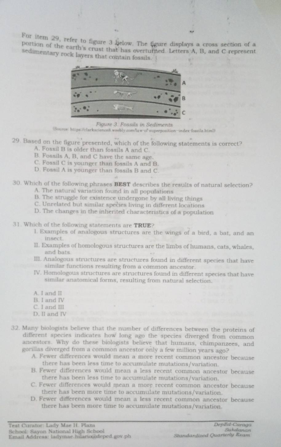 For item 29, refer to figure 3 below. The figure displays a cross section of a
portion of the earth's crust that has overturned. Letters A. B. and C represent
sedimentary rock layers that contain fossils.
Figure 3. Fossils in Sediments
(Source" https://larkscience8.weebly.com/law-of superposition-index-fossila.html)
29. Based on the figure presented, which of the following statements is correct?
A. Fossil B is older than fossils A and C.
B. Fossils A, B, and C have the same age.
C. Fossil C is younger than fossils A and B.
D. Fossil A is younger than fossils B and C.
30. Which of the following phrases BEST describes the results of natural selection?
A. The natural variation found in all populations
B. The struggle for existence undergone by all living things
C. Unrelated but similar species living in different locations
D. The changes in the inherited characteristics of a population
31. Which of the following statements are TRUE?
I. Examples of analogous structures are the wings of a bird, a bat, and an
insect.
II. Examples of homologous structures are the limbs of humans, cats, whales,
and bats.
III. Analogous structures are structures found in different species that have
similar functions resulting from a common ancestor.
IV. Homologous structures are structures found in different species that have
similar anatomical forms, resulting from natural selection.
A. I and II
B. I and IV
C. I and ⅢI
D. II and IV
32. Many biologists believe that the number of differences between the proteins of
different species indicates how long ago the species diverged from common
ancestors. Why do these biologists believe that humans, chimpanzees, and
gorillas diverged from a common ancestor only a few million years ago?
A. Fewer differences would mean a more recent common ancestor because
there has been less time to accumulate mutations/variation.
B. Fewer differences would mean a less recent common ancestor because
there has been less time to accumulate mutations/variation.
C. Fewer differences would mean a more recent common ancestor because
there has been more time to accumulate mutations/variation.
D. Fewer differences would mean a less recent common ancestor because
there has been more time to accumulate mutations/variation.
Test Curator: Lady Mae H. Plaza DepEd-Caraga Sukdanan
School: Sayon National High School
Email Address: ladymae hilario  deped.gov ph Standardized Quarterly Exam