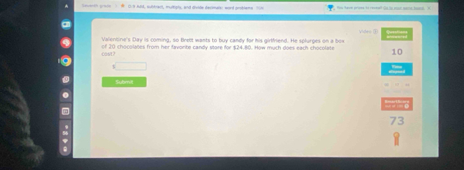 Seventh grade D.9 Add, subbract, multiply, and divide decimals: word problems TIN You have prices to reveal! Go to your same board. X 
Video 
Valentine's Day is coming, so Brett wants to buy candy for his girlfriend. He splurges on a box 
of 20 chocolates from her favorite candy store for $24.80. How much does each chocolate 10
cast? 
s□ 
lapsed Time 
Submit 
73