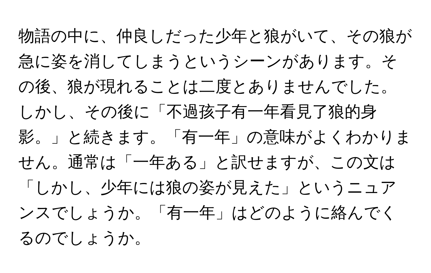 物語の中に、仲良しだった少年と狼がいて、その狼が急に姿を消してしまうというシーンがあります。その後、狼が現れることは二度とありませんでした。しかし、その後に「不過孩子有一年看見了狼的身影。」と続きます。「有一年」の意味がよくわかりません。通常は「一年ある」と訳せますが、この文は「しかし、少年には狼の姿が見えた」というニュアンスでしょうか。「有一年」はどのように絡んでくるのでしょうか。