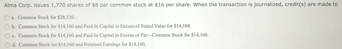 Alma Corp. issues 1,770 shares of $8 par common stock at $16 per share. When the transaction is journalized, credit(s) are made to
a. Common Stock for $28,320.
b. Common Stock for $14,160 and Paid-In Capital in Excess of Stated Value for $14,160.
c. Common Stock for $14,160 and Paid-In Capital in Excess of Par—Common Stock for $14,160.
d. Common Stock for $14,160 and Retained Earnings for $14,160.